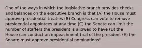 One of the ways in which the legislative branch provides checks and balances on <a href='https://www.questionai.com/knowledge/kBllUhZHhd-the-executive-branch' class='anchor-knowledge'>the executive branch</a> is that (A) the House must approve presidential treaties (B) Congress can vote to remove presidential appointees at any time (C) the Senate can limit the number of staffers the president is allowed to have (D) the House can conduct an impeachment trial of the president (E) the Senate must approve presidential nominations"