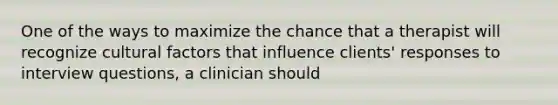 One of the ways to maximize the chance that a therapist will recognize cultural factors that influence clients' responses to interview questions, a clinician should