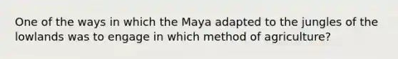 One of the ways in which the Maya adapted to the jungles of the lowlands was to engage in which method of agriculture?