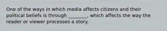 One of the ways in which media affects citizens and their political beliefs is through ________, which affects the way the reader or viewer processes a story.