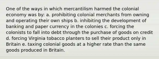 One of the ways in which mercantilism harmed the colonial economy was by: a. prohibiting colonial merchants from owning and operating their own ships b. inhibiting the development of banking and paper currency in the colonies c. forcing the colonists to fall into debt through the purchase of goods on credit d. forcing Virginia tobacco planters to sell their product only in Britain e. taxing colonial goods at a higher rate than the same goods produced in Britain.