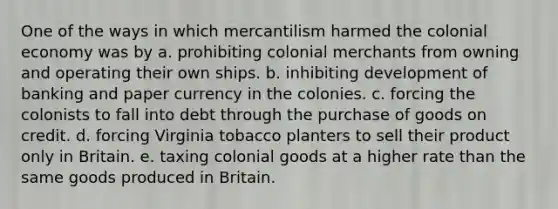 One of the ways in which mercantilism harmed the colonial economy was by a. prohibiting colonial merchants from owning and operating their own ships. b. inhibiting development of banking and paper currency in the colonies. c. forcing the colonists to fall into debt through the purchase of goods on credit. d. forcing Virginia tobacco planters to sell their product only in Britain. e. taxing colonial goods at a higher rate than the same goods produced in Britain.