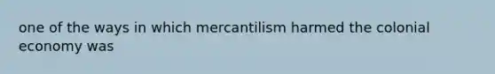 one of the ways in which mercantilism harmed the colonial economy was