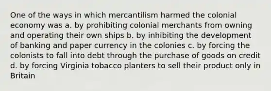 One of the ways in which mercantilism harmed the colonial economy was a. by prohibiting colonial merchants from owning and operating their own ships b. by inhibiting the development of banking and paper currency in the colonies c. by forcing the colonists to fall into debt through the purchase of goods on credit d. by forcing Virginia tobacco planters to sell their product only in Britain