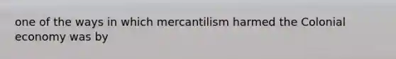 one of the ways in which mercantilism harmed the Colonial economy was by