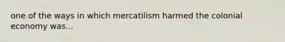 one of the ways in which mercatilism harmed the colonial economy was...