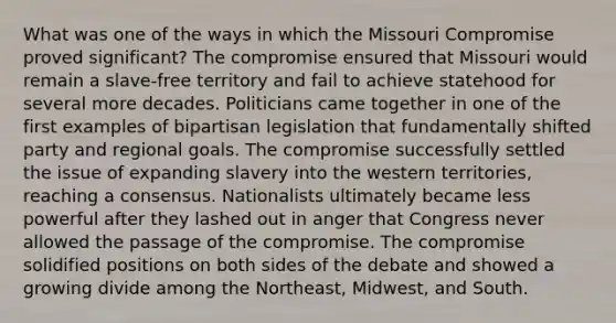 What was one of the ways in which the Missouri Compromise proved significant? The compromise ensured that Missouri would remain a slave-free territory and fail to achieve statehood for several more decades. Politicians came together in one of the first examples of bipartisan legislation that fundamentally shifted party and regional goals. The compromise successfully settled the issue of expanding slavery into the western territories, reaching a consensus. Nationalists ultimately became less powerful after they lashed out in anger that Congress never allowed the passage of the compromise. The compromise solidified positions on both sides of the debate and showed a growing divide among the Northeast, Midwest, and South.