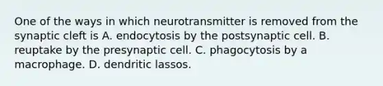 One of the ways in which neurotransmitter is removed from the synaptic cleft is A. endocytosis by the postsynaptic cell. B. reuptake by the presynaptic cell. C. phagocytosis by a macrophage. D. dendritic lassos.