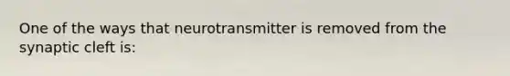 One of the ways that neurotransmitter is removed from the synaptic cleft is: