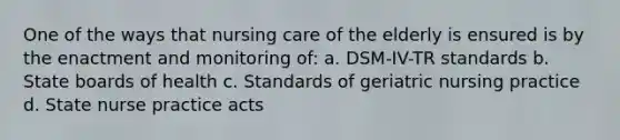 One of the ways that nursing care of the elderly is ensured is by the enactment and monitoring of: a. DSM-IV-TR standards b. State boards of health c. Standards of geriatric nursing practice d. State nurse practice acts