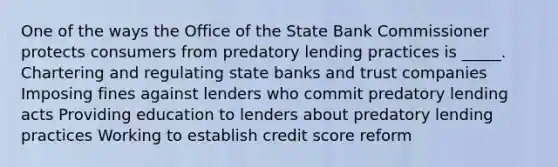 One of the ways the Office of the State Bank Commissioner protects consumers from predatory lending practices is _____. Chartering and regulating state banks and trust companies Imposing fines against lenders who commit predatory lending acts Providing education to lenders about predatory lending practices Working to establish credit score reform