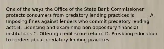 One of the ways the Office of the State Bank Commissioner protects consumers from predatory lending practices is _____. A. Imposing fines against lenders who commit predatory lending acts B. Licensing and examining non-depository financial institutions C. Offering credit score reform D. Providing education to lenders about predatory lending practices