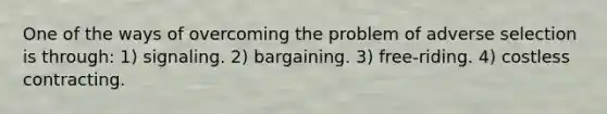 One of the ways of overcoming the problem of adverse selection is through: 1) signaling. 2) bargaining. 3) free-riding. 4) costless contracting.