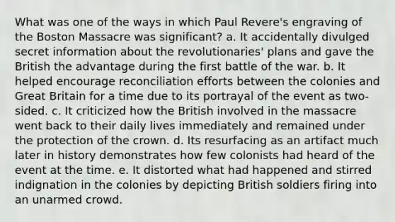 What was one of the ways in which Paul Revere's engraving of the Boston Massacre was significant? a. It accidentally divulged secret information about the revolutionaries' plans and gave the British the advantage during the first battle of the war. b. It helped encourage reconciliation efforts between the colonies and Great Britain for a time due to its portrayal of the event as two-sided. c. It criticized how the British involved in the massacre went back to their daily lives immediately and remained under the protection of the crown. d. Its resurfacing as an artifact much later in history demonstrates how few colonists had heard of the event at the time. e. It distorted what had happened and stirred indignation in the colonies by depicting British soldiers firing into an unarmed crowd.