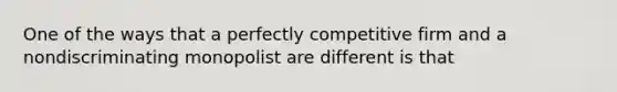 One of the ways that a perfectly competitive firm and a nondiscriminating monopolist are different is that