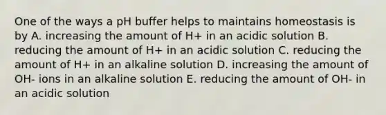 One of the ways a pH buffer helps to maintains homeostasis is by A. increasing the amount of H+ in an acidic solution B. reducing the amount of H+ in an acidic solution C. reducing the amount of H+ in an alkaline solution D. increasing the amount of OH- ions in an alkaline solution E. reducing the amount of OH- in an acidic solution