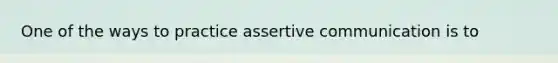 One of the ways to practice assertive communication is to