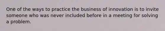 One of the ways to practice the business of innovation is to invite someone who was never included before in a meeting for solving a problem.