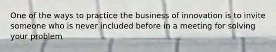 One of the ways to practice the business of innovation is to invite someone who is never included before in a meeting for solving your problem