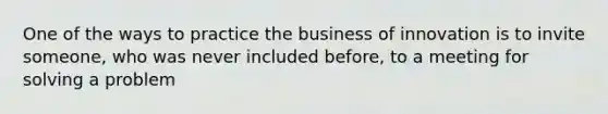 One of the ways to practice the business of innovation is to invite someone, who was never included before, to a meeting for solving a problem