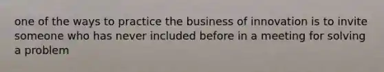 one of the ways to practice the business of innovation is to invite someone who has never included before in a meeting for solving a problem