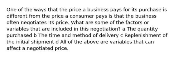 One of the ways that the price a business pays for its purchase is different from the price a consumer pays is that the business often negotiates its price. What are some of the factors or variables that are included in this negotiation? a The quantity purchased b The time and method of delivery c Replenishment of the initial shipment d All of the above are variables that can affect a negotiated price.