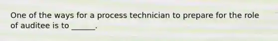 One of the ways for a process technician to prepare for the role of auditee is to ______.