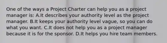 One of the ways a Project Charter can help you as a project manager is: A.It describes your authority level as the project manager. B.It keeps your authority level vague, so you can do what you want. C.It does not help you as a project manager because it is for the sponsor. D.It helps you hire team members.