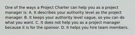 One of the ways a Project Charter can help you as a project manager is: A. It describes your authority level as the project manager. B. It keeps your authority level vague, so you can do what you want. C. It does not help you as a project manager because it is for the sponsor. D. It helps you hire team members.