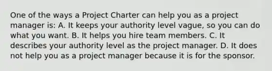 One of the ways a Project Charter can help you as a project manager is: A. It keeps your authority level vague, so you can do what you want. B. It helps you hire team members. C. It describes your authority level as the project manager. D. It does not help you as a project manager because it is for the sponsor.