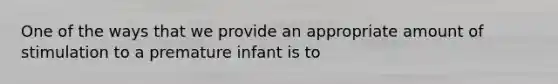 One of the ways that we provide an appropriate amount of stimulation to a premature infant is to