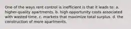 One of the ways rent control is inefficient is that it leads to: a. higher-quality apartments. b. high opportunity costs associated with wasted time. c. markets that maximize total surplus. d. the construction of more apartments.