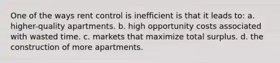 One of the ways rent control is inefficient is that it leads to: a. higher-quality apartments. b. high opportunity costs associated with wasted time. c. markets that maximize total surplus. d. the construction of more apartments.