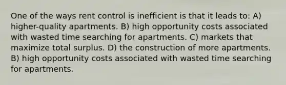 One of the ways rent control is inefficient is that it leads to: A) higher-quality apartments. B) high opportunity costs associated with wasted time searching for apartments. C) markets that maximize total surplus. D) the construction of more apartments. B) high opportunity costs associated with wasted time searching for apartments.