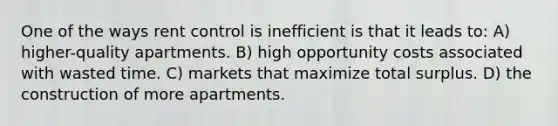 One of the ways rent control is inefficient is that it leads to: A) higher-quality apartments. B) high opportunity costs associated with wasted time. C) markets that maximize total surplus. D) the construction of more apartments.