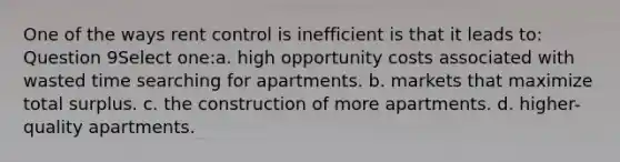 One of the ways rent control is inefficient is that it leads to: Question 9Select one:a. high opportunity costs associated with wasted time searching for apartments. b. markets that maximize total surplus. c. the construction of more apartments. d. higher-quality apartments.