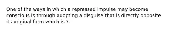 One of the ways in which a repressed impulse may become conscious is through adopting a disguise that is directly opposite its original form which is ?.