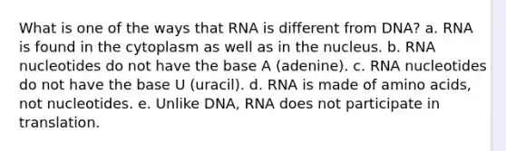 What is one of the ways that RNA is different from DNA? a. RNA is found in the cytoplasm as well as in the nucleus. b. RNA nucleotides do not have the base A (adenine). c. RNA nucleotides do not have the base U (uracil). d. RNA is made of amino acids, not nucleotides. e. Unlike DNA, RNA does not participate in translation.