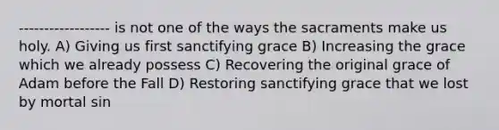 ------------------ is not one of the ways the sacraments make us holy. A) Giving us first sanctifying grace B) Increasing the grace which we already possess C) Recovering the original grace of Adam before the Fall D) Restoring sanctifying grace that we lost by mortal sin