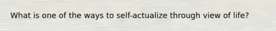 What is one of the ways to self-actualize through view of life?