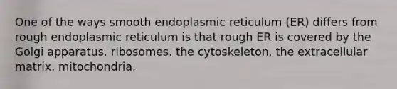 One of the ways smooth endoplasmic reticulum (ER) differs from rough endoplasmic reticulum is that rough ER is covered by the Golgi apparatus. ribosomes. the cytoskeleton. the extracellular matrix. mitochondria.