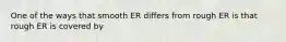 One of the ways that smooth ER differs from rough ER is that rough ER is covered by