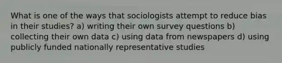 What is one of the ways that sociologists attempt to reduce bias in their studies? a) writing their own survey questions b) collecting their own data c) using data from newspapers d) using publicly funded nationally representative studies