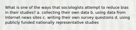 What is one of the ways that sociologists attempt to reduce bias in their studies? a. collecting their own data b. using data from Internet news sites c. writing their own survey questions d. using publicly funded nationally representative studies