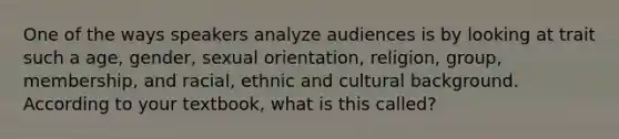 One of the ways speakers analyze audiences is by looking at trait such a age, gender, sexual orientation, religion, group, membership, and racial, ethnic and cultural background. According to your textbook, what is this called?