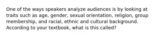 One of the ways speakers analyze audiences is by looking at traits such as age, gender, sexual orientation, religion, group membership, and racial, ethnic and cultural background. According to your textbook, what is this called?