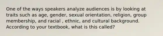 One of the ways speakers analyze audiences is by looking at traits such as age, gender, sexual orientation, religion, group membership, and racial , ethnic, and cultural background. According to your textbook, what is this called?