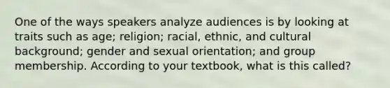 One of the ways speakers analyze audiences is by looking at traits such as age; religion; racial, ethnic, and cultural background; gender and sexual orientation; and group membership. According to your textbook, what is this called?