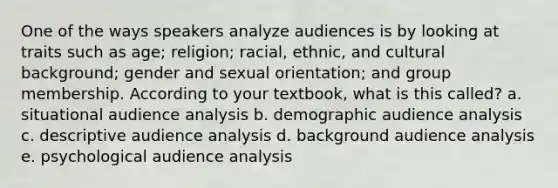 One of the ways speakers analyze audiences is by looking at traits such as age; religion; racial, ethnic, and cultural background; gender and sexual orientation; and group membership. According to your textbook, what is this called? a. situational audience analysis b. demographic audience analysis c. descriptive audience analysis d. background audience analysis e. psychological audience analysis