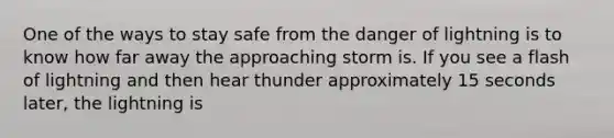 One of the ways to stay safe from the danger of lightning is to know how far away the approaching storm is. If you see a flash of lightning and then hear thunder approximately 15 seconds later, the lightning is